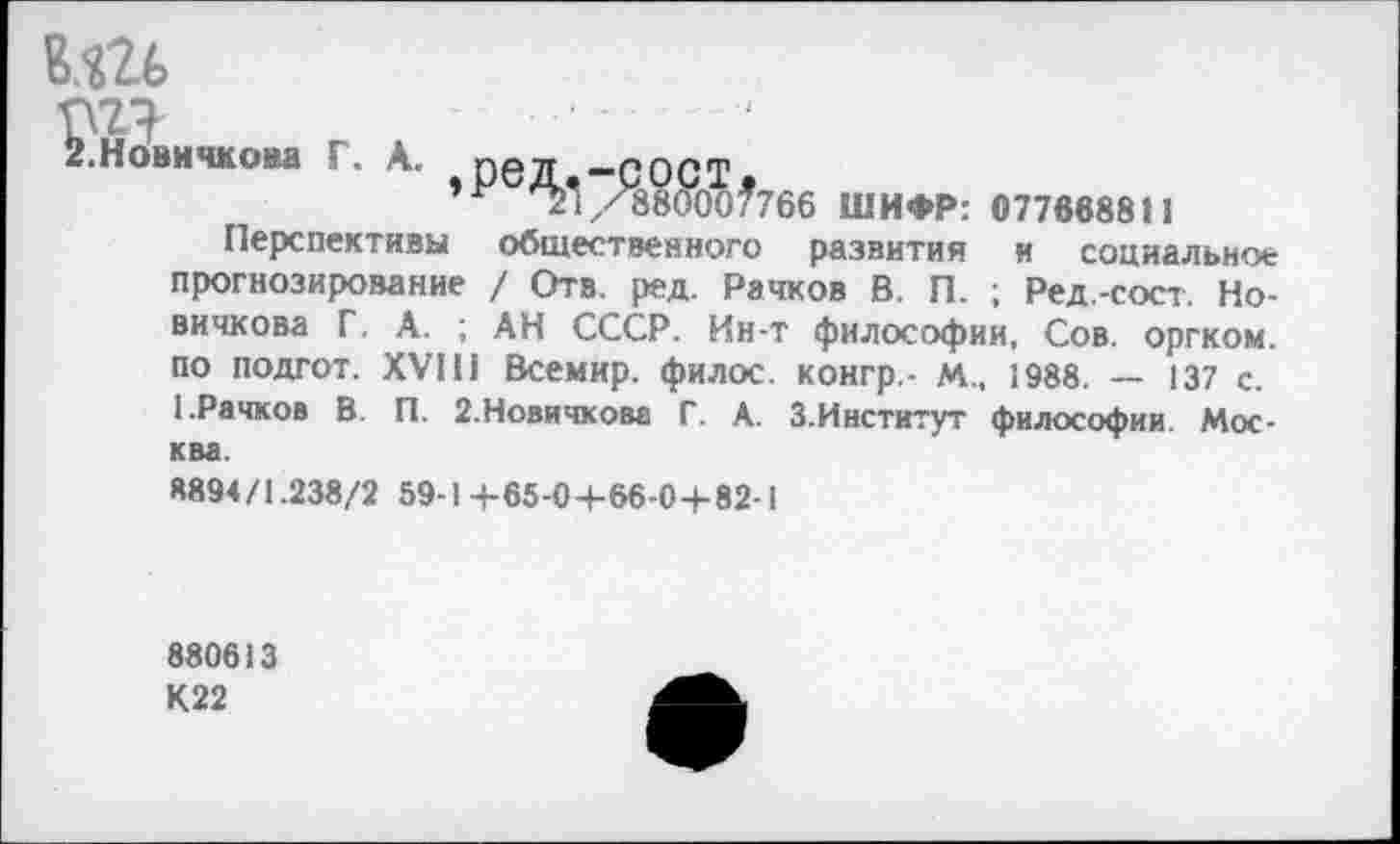 ﻿вш
& Новичкова Г. А. прд «ппрф ’Ре^./С88Яо?766 ШИФР: 077668811
Перспективы общественного развития и социальное прогнозирование / Отв. ред. Рачков В. П. ; Ред.-сост. Новичкова Г. А. ; АН СССР. Ин-т философии, Сов. оргком. по подгот. XVI!! Всемир. филос. конгр,- м., 1988. — 137 с. 1.Рачков В. П. 2.Новичкова Г. А. З.Институт философии. Москва.
8894/1.238/2 59-1 +65-04-66-0+82-1
880613 К22